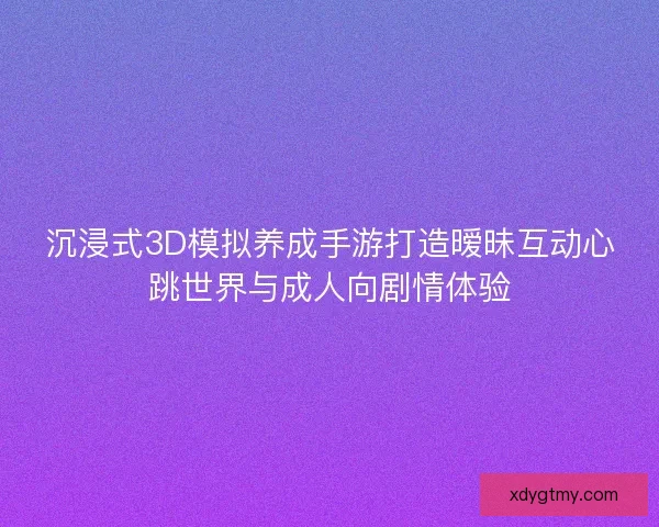 沉浸式3D模拟养成手游打造暧昧互动心跳世界与成人向剧情体验