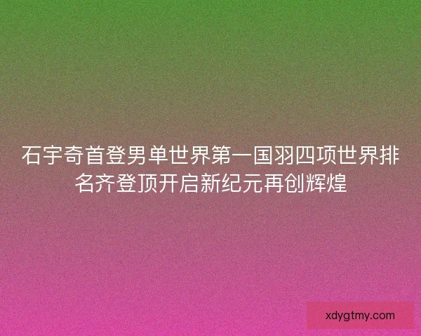 石宇奇首登男单世界第一国羽四项世界排名齐登顶开启新纪元再创辉煌