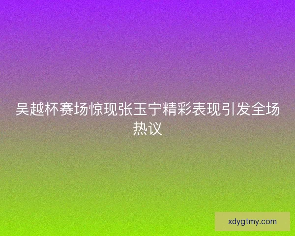 吴越杯赛场惊现张玉宁精彩表现引发全场热议