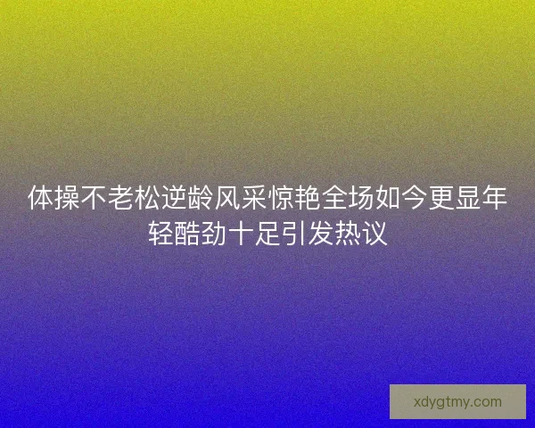 体操不老松逆龄风采惊艳全场如今更显年轻酷劲十足引发热议