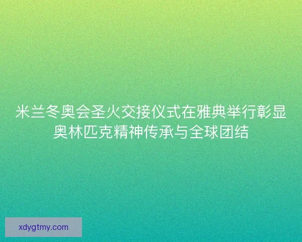 米兰冬奥会圣火交接仪式在雅典举行彰显奥林匹克精神传承与全球团结