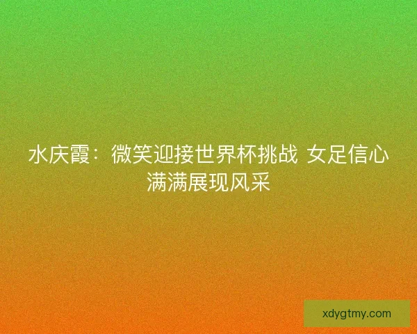水庆霞:微笑迎接世界杯挑战 女足信心满满展现风采 水庆霞:微笑迎接世界杯挑战 女足信心满满展现风采