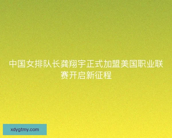 中国女排队长龚翔宇正式加盟美国职业联赛开启新征程