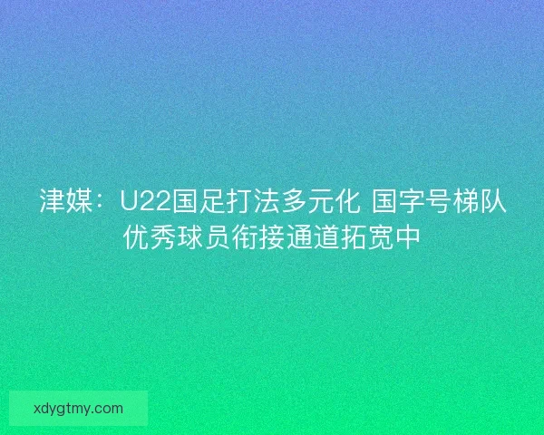 津媒：U22国足打法多元化 国字号梯队优秀球员衔接通道拓宽中