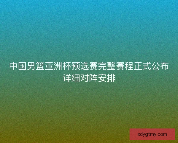 中国男篮亚洲杯预选赛完整赛程正式公布详细对阵安排